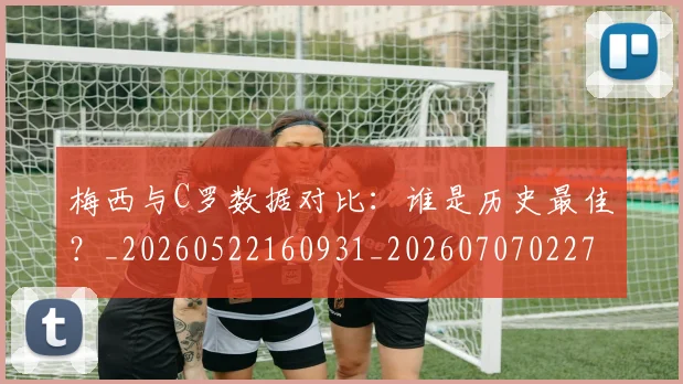梅西与C罗数据对比：谁是历史最佳？_20260522160931_20260707022746