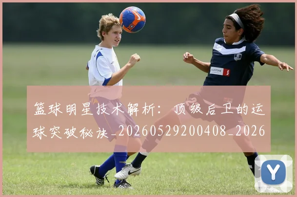 篮球明星技术解析：顶级后卫的运球突破秘诀_20260529200408_20260708200328