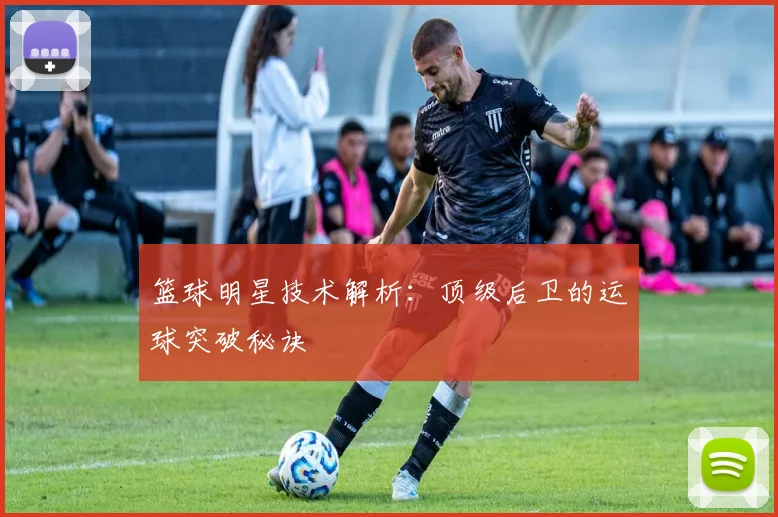 篮球明星技术解析：顶级后卫的运球突破秘诀