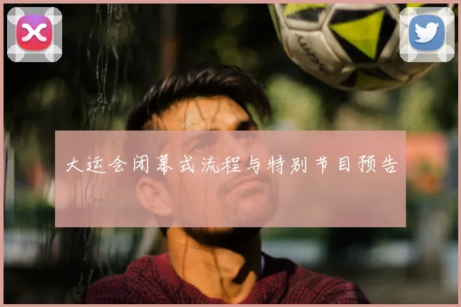 大运会闭幕式流程与特别节目预告