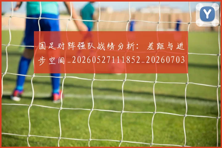 国足对阵强队战绩分析：差距与进步空间_20260527111852_20260703223451_20260719163126