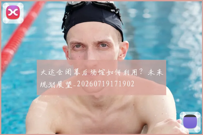 大运会闭幕后场馆如何利用？未来规划展望_20260719171902