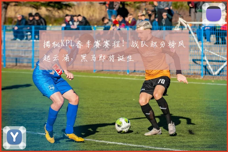 揭秘KPL春季赛赛程！战队积分榜风起云涌，黑马即将诞生