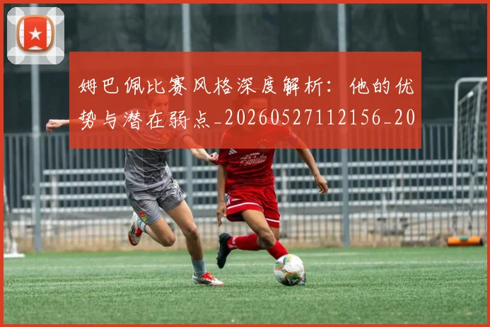 姆巴佩比赛风格深度解析:他的优势与潜在弱点_20260527112156_20260720190007