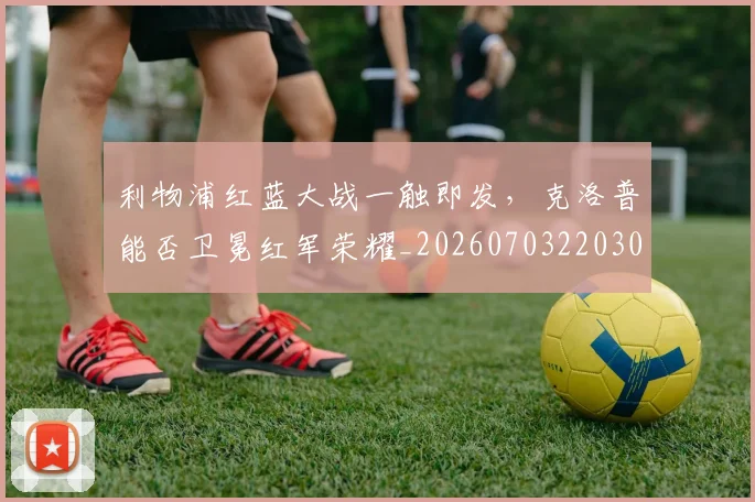 利物浦红蓝大战一触即发,克洛普能否卫冕红军荣耀_20260703220300